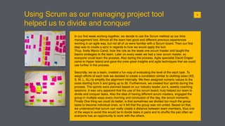 Using Scrum as our managing project tool
helped us to divide and conquer
015
In our ﬁrst week working together, we decide to use the Scrum method as our time
management tool. Almost all the team had good and different previous experiences
working in an agile way, but not all of us were familiar with a Scrum board. Then our ﬁrst
step was to create a sync in regards to how we would apply the tool.
Thus, ﬁrstly Marco Candi, took the role as the week one scrum master and taught the
basics strategies to the team. Later on every week we had a new scrum master, so
everyone could learn the process. Also during the process, Agile specialist David Draper
came to Hyper Island and gave the crew great insights and agile techniques that we could
use further in the process.
Secondly, we as a team, created a fun way of evaluating the level of the each task. To
weigh efforts of each task we decided to create a correlation similar to clothing sizes (XS,
S, M, L, XL) to simplify the alignment internally. We then assigned numeric values to the
sizes starting from 5 and going up to 30. Furthermore, we created four sprints during the
process. The sprints were planned based on our industry leader Jon’s, weekly coaching
sessions. It was very apparent that the use of the scrum board, truly helped our team to
divide and conquer tasks. Also the idea of having different scrum masters, engaged the
group in multiple ways every morning and conclusion of the day, the scrum moments.
Finally One thing we could do better, is that sometimes we divided too much the group
tasks to become individual ones, so it felt that the group was not united. Based on that,
we understood that scrum can really create a distance between team members, thus one
of the ways to avoid this would be to divide tasks in pairs and to shufﬂe the pair often so
everyone has an opportunity to work with the others.
 