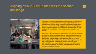 Aligning on our StartUp idea was the second
challenge
Dismissing the original idea was a process, it started with aligning our
expectations and commitments of every member of the team. To
realise on how each of us had a different interpretation of the same
idea was a critical moment. Finally planning how to make the pop-up
agency happen connected us to the realistic timeframe that we had
available. All these lead to a clear group decision to explore new
options.
We met on a Sunday afternoon to brainstorm new ideas; it was hard
to focus. We decide to create a mash up brainstorm session with all
the personal problems that we had encountered since we arrived in
Manchester. We discovered in our parking lot area on the scrum
board a question that had been haunting us: How might we solve the
IRP? And recognised that it was an obvious pain point worth
addressing. The next step was to pitch our new born idea to peers
and industry leaders and the positive feedback collected made us
vote and make a ﬁnal decision.
016
 