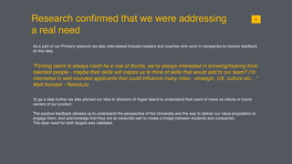 Research conﬁrmed that we were addressing
a real need
018
As a part of our Primary research we also interviewed Industry leaders and coaches who work in companies to receive feedback
on the idea.
“Finding talent is always hard! As a rule of thumb, we’re always interested in knowing/hearing from
talented people - maybe their skills will inspire us to think of skills that would add to our team? I’m
interested in well-rounded applicants that could inﬂuence many roles - strategic, UX, culture etc…”
Matt Kendall - Retrofuzz.
To go a step further we also pitched our idea to directors of Hyper Island to understand their point of views as clients or future
owners of our product.
The positive feedback allowed us to understand the perspective of the University and the way to deliver our value proposition to
engage them, and acknowledge that they are an essential part to create a bridge between students and companies.
The clear need for both targets was validated.
 