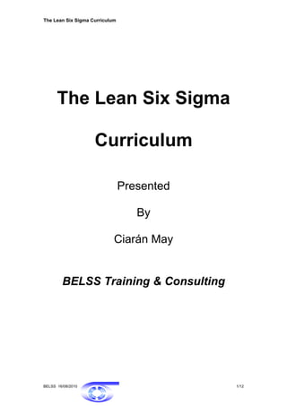 The Lean Six Sigma Curriculum




      The Lean Six Sigma

                    Curriculum

                                Presented

                                   By

                            Ciarán May


        BELSS Training & Consulting




BELSS 16/08/2010                            1/12
 