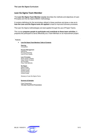 The Lean Six Sigma Curriculum


Lean Six Sigma Team Member  
The Lean Six Sigma Team Member course describes the methods and objectives of Lean
Principles and the Six Sigma DMAIC methodology.

It contains definitions for the terminology utilized in these practices and gives a view as to
how the Lean and Six Sigma tools are applied to lead to improved business processes.

The Lean Six Sigma methodologies are best applied through the use of Project Teams.

This course prepares people to participate and contribute to these team activities. It
prepares the participant to serve effectively as a Team Member on an improvement project.


 Features

     •      Lean Six Sigma Team Members Table of Contents

            Opening
            Competition

            Process Management
            Definitions
            Process Ownership
            Cost of Poor Quality

            Lean Principles
            Seven Areas of Waste
            Value Stream Analysis
            5S Principles
            Poka-Yoke Methods

            Six Sigma
            Define Phase
            Measure Phase
            Analyze Phase
            Improve Phase
            Control Phase

            Glossary of Lean Six Sigma Terms


            Summary & Samples

            Class Presentation:
            145 slide PowerPoint Presentation




BELSS 16/08/2010                                                                             10/12
 