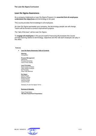 The Lean Six Sigma Curriculum


Lean Six Sigma Awareness 
As a company implements a Lean Six Sigma Program it is essential that all employees
understand the objectives and terminology to be used.

This course provides that knowledge to all employees.

As Lean Six Sigma permeates your company, the terminology people use will change.
Teams will be formed to conduct improvement projects.

The “talk of the town” will be Lean Six Sigma.

To engage all employees in the ground swell of improving all processes this course
provides learning relative to terminology, objectives and the role each employee can play in
this effort.




 Features

     •      Lean Six Sigma Awareness Table of Contents

            Opening
            Competition

            Process Management
            Definitions
            Process Ownership
            Cost of Poor Quality

            Lean Principles
            Seven Areas of Waste
            Value Stream Analysis
            5S Principles
            Poka-Yoke Methods

            Six Sigma
            Define Phase
            Measure Phase
            Analyze Phase
            Improve Phase
            Control Phase

            Glossary of Lean Six Sigma Terms


            Summary & Samples

            Class Presentation:
            108 slide PowerPoint Presentation




BELSS 16/08/2010                                                                         11/12
 
