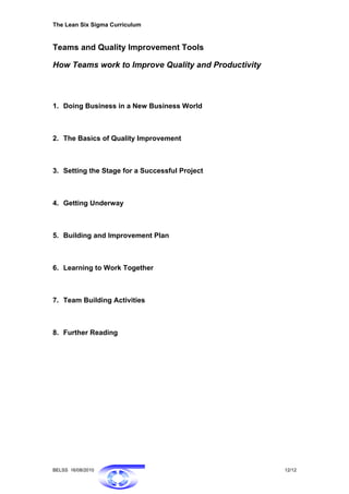 The Lean Six Sigma Curriculum


Teams and Quality Improvement Tools

How Teams work to Improve Quality and Productivity



1. Doing Business in a New Business World



2. The Basics of Quality Improvement



3. Setting the Stage for a Successful Project



4. Getting Underway



5. Building and Improvement Plan



6. Learning to Work Together



7. Team Building Activities



8. Further Reading




BELSS 16/08/2010                                     12/12
 