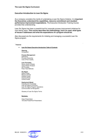 The Lean Six Sigma Curriculum


Executive Introduction to Lean Six Sigma 

As a company considers the merits of undertaking a Lean Six Sigma Initiative, it is important
the Executives understand the capabilities, resource commitment and resultant
performance improvement expectations. The Executive Introduction Training Course
provides that understanding.

Lean Six Sigma has been a powerful tool for corporate process improvement initiatives for
over twenty years. This course describes the methodology, how it is used, what types
of issues it addresses and what the expectations of a program should be.

Also discussed are the requirements for initiating and managing a successful Lean Six
Sigma program.


 Features

     •      Lean Six Sigma Executive Introduction Table of Contents

            Opening
            Competition

            Process Management
            Definitions
            Process Ownership
            Cost of Poor Quality

            Lean Principles
            Seven Areas of Waste
            Value Stream Analysis
            5S Principles
            Poka-Yoke Methods

            Six Sigma
            Define Phase
            Measure Phase
            Analyze Phase
            Improve Phase
            Control Phase

            Deployment Model
            Importing the Knowledge
            Lean Six Sigma Curriculum
            Lean Six Sigma Program Operations
            Communication & Recognition

            Glossary of Lean Six Sigma Terms


            Summary

            Class Presentation:
            105 slide PowerPoint Presentation.




BELSS 16/08/2010                                                                          3/12
 