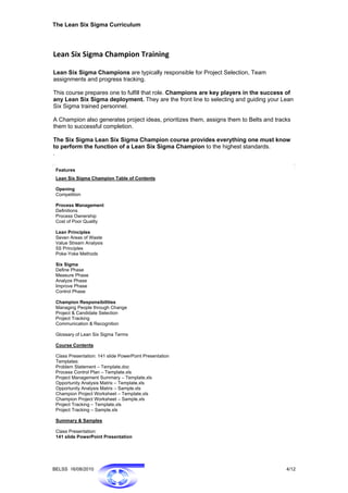 The Lean Six Sigma Curriculum




Lean Six Sigma Champion Training 
 
Lean Six Sigma Champions are typically responsible for Project Selection, Team
assignments and progress tracking.

This course prepares one to fulfill that role. Champions are key players in the success of
any Lean Six Sigma deployment. They are the front line to selecting and guiding your Lean
Six Sigma trained personnel.

A Champion also generates project ideas, prioritizes them, assigns them to Belts and tracks
them to successful completion.

The Six Sigma Lean Six Sigma Champion course provides everything one must know
to perform the function of a Lean Six Sigma Champion to the highest standards.
.

 Features
 Lean Six Sigma Champion Table of Contents

 Opening
 Competition

 Process Management
 Definitions
 Process Ownership
 Cost of Poor Quality

 Lean Principles
 Seven Areas of Waste
 Value Stream Analysis
 5S Principles
 Poke-Yoke Methods

 Six Sigma
 Define Phase
 Measure Phase
 Analyze Phase
 Improve Phase
 Control Phase

 Champion Responsibilities
 Managing People through Change
 Project & Candidate Selection
 Project Tracking
 Communication & Recognition

 Glossary of Lean Six Sigma Terms

 Course Contents

 Class Presentation: 141 slide PowerPoint Presentation
 Templates:
 Problem Statement – Template.doc
 Process Control Plan – Template.xls
 Project Management Summary – Template.xls
 Opportunity Analysis Matrix – Template.xls
 Opportunity Analysis Matrix – Sample.xls
 Champion Project Worksheet – Template.xls
 Champion Project Worksheet – Sample.xls
 Project Tracking – Template.xls
 Project Tracking – Sample.xls

 Summary & Samples

 Class Presentation:
 141 slide PowerPoint Presentation




BELSS 16/08/2010                                                                         4/12
 
