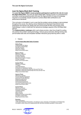 The Lean Six Sigma Curriculum


Lean Six Sigma Black Belt Training 
The Lean Six Sigma DMAIC course prepares participants to perform the role of a Lean
Six Sigma Black Belt. The Lean Six Sigma Black Belt Training Course is a comprehensive
curriculum covering everything within the Lean Six Sigma D-M-A-I-C body of knowledge
required to successfully prepare students to achieve Black Belt certifications and
performance standards.

This curriculum is formatted in such a way that the problem solving strategy is demonstrated
throughout the course. By utilizing various Statistical and Business Improvement tools
participants and trainers can clearly see and communicate the flow and process of the
methodology in order to instill both the tactical and strategic aspects of the LSS Black Belt
skill set.
The implementation roadmaps within each phase provide a clear line-of-sight for putting
into practice the problem solving technology. Various group exercises utilizing training aids,
pre-formatted data sets and templates facilitate interactive group learning within a class.



     •    Features

     Lean Six Sigma Black Belt Table of Contents

     Define Phase
     Understanding Six Sigma
     Six Sigma Fundamentals
     Selecting Projects
     Elements of Waste
     Wrap Up and Action Items

     Measure Phase
     Welcome to Measure
     Process Discovery
     Six Sigma Statistics
     Measurement System Analysis
     Process Capability
     Wrap Up and Action Items

     Analyze Phase
     Welcome to Analyze
     “X” Sifting
     Inferential Statistics
     Introduction to Hypothesis Testing
     Hypothesis Testing Normal Data Part One and Part Two
     Hypothesis Testing Non-Normal Data Part One and Part Two
     Wrap Up and Action Items

     Improve Phase
     Welcome to Improve
     Process Modeling Regression
     Advanced Process Modeling
     Designing Experiments
     Experimental Methods
     Full Factorial Experiments
     Fractional Factorial Experiments
     Wrap Up and Action Items

     Control Phase
     Welcome to Control
     Advanced Experiments
     Capability Analysis
     Lean Controls
     Defect Controls
     Statistical Process Control (SPC)
     Six Sigma Control Plans
     Wrap Up and Action Items

     Summary
     Class Presentation:
     1,254 slide PowerPoint Presentation, 33 individual / group Exercises, 20 Templates and 38 Data Sets.
     Formatted to teach theory and supplemented with real-world workable examples in every section.




BELSS 16/08/2010                                                                                            5/12
 
