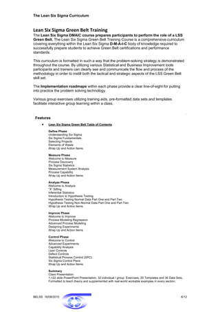 The Lean Six Sigma Curriculum


Lean Six Sigma Green Belt Training
The Lean Six Sigma DMAIC course prepares participants to perform the role of a LSS
Green Belt. The Lean Six Sigma Green Belt Training Course is a comprehensive curriculum
covering everything within the Lean Six Sigma D-M-A-I-C body of knowledge required to
successfully prepare students to achieve Green Belt certifications and performance
standards.

This curriculum is formatted in such a way that the problem-solving strategy is demonstrated
throughout the course. By utilizing various Statistical and Business Improvement tools
participants and trainers can clearly see and communicate the flow and process of the
methodology in order to instill both the tactical and strategic aspects of the LSS Green Belt
skill set.

The Implementation roadmaps within each phase provide a clear line-of-sight for putting
into practice the problem solving technology.

Various group exercises utilizing training aids, pre-formatted data sets and templates
facilitate interactive group learning within a class.


 Features
     •   Lean Six Sigma Green Belt Table of Contents

         Define Phase
         Understanding Six Sigma
         Six Sigma Fundamentals
         Selecting Projects
         Elements of Waste
         Wrap Up and Action Items

         Measure Phase
         Welcome to Measure
         Process Discovery
         Six Sigma Statistics
         Measurement System Analysis
         Process Capability
         Wrap Up and Action Items

         Analyze Phase
         Welcome to Analyze
         “X” Sifting
         Inferential Statistics
         Introduction to Hypothesis Testing
         Hypothesis Testing Normal Data Part One and Part Two
         Hypothesis Testing Non-Normal Data Part One and Part Two
         Wrap Up and Action Items

         Improve Phase
         Welcome to Improve
         Process Modeling Regression
         Advanced Process Modeling
         Designing Experiments
         Wrap Up and Action Items

         Control Phase
         Welcome to Control
         Advanced Experiments
         Capability Analysis
         Lean Controls
         Defect Controls
         Statistical Process Control (SPC)
         Six Sigma Control Plans
         Wrap Up and Action Items

         Summary
         Class Presentation:
         1,122 slide PowerPoint Presentation, 32 individual / group Exercises, 20 Templates and 36 Data Sets.
         Formatted to teach theory and supplemented with real-world workable examples in every section.




BELSS 16/08/2010                                                                                           6/12
 