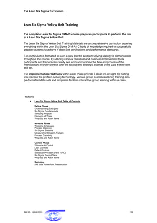 The Lean Six Sigma Curriculum




Lean Six Sigma Yellow Belt Training 

The complete Lean Six Sigma DMAIC course prepares participants to perform the role
of a Lean Six Sigma Yellow Belt.

The Lean Six Sigma Yellow Belt Training Materials are a comprehensive curriculum covering
everything within the Lean Six Sigma D-M-A-I-C body of knowledge required to successfully
prepare students to achieve Yellow Belt certifications and performance standards.

This curriculum is formatted in such a way that the problem solving strategy is demonstrated
throughout the course. By utilizing various Statistical and Business Improvement tools
participants and trainers can clearly see and communicate the flow and process of the
methodology in order to instill both the tactical and strategic aspects of the LSS Yellow Belt
skill set.

The implementation roadmaps within each phase provide a clear line-of-sight for putting
into practice the problem solving technology. Various group exercises utilizing training aids,
pre-formatted data sets and templates facilitate interactive group learning within a class.




 Features

     •      Lean Six Sigma Yellow Belt Table of Contents

            Define Phase
            Understanding Six Sigma
            Six Sigma Fundamentals
            Selecting Projects
            Elements of Waste
            Wrap Up and Action Items

            Measure Phase
            Welcome to Measure
            Process Discovery
            Six Sigma Statistics
            Measurement System Analysis
            Process Capability
            Wrap Up and Action Items

            Control Phase
            Welcome to Control
            Lean Controls
            Defect Controls
            Statistical Process Control (SPC)
            Six Sigma Control Plans
            Wrap Up and Action Items

            Summary
            548 slide PowerPoint Presentation




BELSS 16/08/2010                                                                             7/12
 