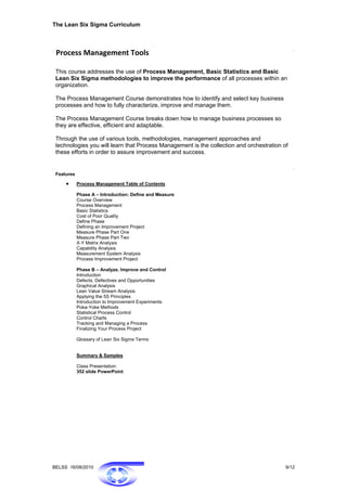 The Lean Six Sigma Curriculum



 Process Management Tools 

 This course addresses the use of Process Management, Basic Statistics and Basic
 Lean Six Sigma methodologies to improve the performance of all processes within an
 organization.

 The Process Management Course demonstrates how to identify and select key business
 processes and how to fully characterize, improve and manage them.

 The Process Management Course breaks down how to manage business processes so
 they are effective, efficient and adaptable.

 Through the use of various tools, methodologies, management approaches and
 technologies you will learn that Process Management is the collection and orchestration of
 these efforts in order to assure improvement and success.


 Features

     •      Process Management Table of Contents

            Phase A – Introduction; Define and Measure
            Course Overview
            Process Management
            Basic Statistics
            Cost of Poor Quality
            Define Phase
            Defining an Improvement Project
            Measure Phase Part One
            Measure Phase Part Two
            X-Y Matrix Analysis
            Capability Analysis
            Measurement System Analysis
            Process Improvement Project

            Phase B – Analyze, Improve and Control
            Introduction
            Defects, Defectives and Opportunities
            Graphical Analysis
            Lean Value Stream Analysis
            Applying the 5S Principles
            Introduction to Improvement Experiments
            Poka-Yoke Methods
            Statistical Process Control
            Control Charts
            Tracking and Managing a Process
            Finalizing Your Process Project

            Glossary of Lean Six Sigma Terms


            Summary & Samples

            Class Presentation:
            352 slide PowerPoint




BELSS 16/08/2010                                                                          9/12
 