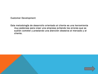 Customer Development


Esta metodología de desarrollo orientado al cliente es una herramienta
   muy poderosa para crear una empresa evitando los errores que se
   suelen cometer y prestando una atención obsesiva al mercado y al
   cliente.
 