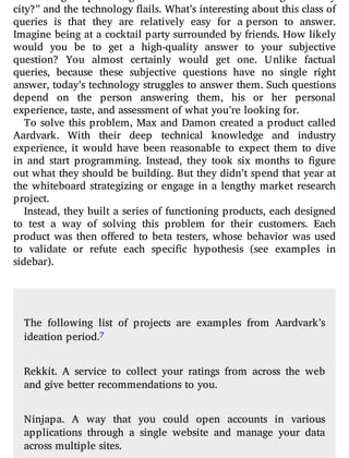 city?” and the technology flails. What’s interesting about this class of
queries is that they are relatively easy for a person to answer.
Imagine being at a cocktail party surrounded by friends. How likely
would you be to get a high-quality answer to your subjective
question? You almost certainly would get one. Unlike factual
queries, because these subjective questions have no single right
answer, today’s technology struggles to answer them. Such questions
depend on the person answering them, his or her personal
experience, taste, and assessment of what you’re looking for.
To solve this problem, Max and Damon created a product called
Aardvark. With their deep technical knowledge and industry
experience, it would have been reasonable to expect them to dive
in and start programming. Instead, they took six months to gure
out what they should be building. But they didn’t spend that year at
the whiteboard strategizing or engage in a lengthy market research
project.
Instead, they built a series of functioning products, each designed
to test a way of solving this problem for their customers. Each
product was then o ered to beta testers, whose behavior was used
to validate or refute each speci c hypothesis (see examples in
sidebar).
The following list of projects are examples from Aardvark’s
ideation period.7
Rekkit. A service to collect your ratings from across the web
and give better recommendations to you.
Ninjapa. A way that you could open accounts in various
applications through a single website and manage your data
across multiple sites.
 