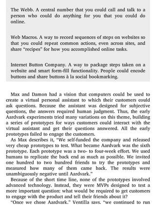 The Webb. A central number that you could call and talk to a
person who could do anything for you that you could do
online.
Web Macros. A way to record sequences of steps on websites so
that you could repeat common actions, even across sites, and
share “recipes” for how you accomplished online tasks.
Internet Button Company. A way to package steps taken on a
website and smart form- ll functionality. People could encode
buttons and share buttons à la social bookmarking.
Max and Damon had a vision that computers could be used to
create a virtual personal assistant to which their customers could
ask questions. Because the assistant was designed for subjective
questions, the answers required human judgment. Thus, the early
Aardvark experiments tried many variations on this theme, building
a series of prototypes for ways customers could interact with the
virtual assistant and get their questions answered. All the early
prototypes failed to engage the customers.
As Max describes it, “We self-funded the company and released
very cheap prototypes to test. What became Aardvark was the sixth
prototype. Each prototype was a two- to four-week e ort. We used
humans to replicate the back end as much as possible. We invited
one hundred to two hundred friends to try the prototypes and
measured how many of them came back. The results were
unambiguously negative until Aardvark.”
Because of the short time line, none of the prototypes involved
advanced technology. Instead, they were MVPs designed to test a
more important question: what would be required to get customers
to engage with the product and tell their friends about it?
“Once we chose Aardvark,” Ventilla says, “we continued to run
 