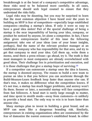 breakthrough is at the heart of a company’s competitive advantage,
these risks need to be balanced more carefully. In all cases,
entrepreneurs should seek legal counsel to ensure that they
understand the risks fully.
Legal risks may be daunting, but you may be surprised to learn
that the most common objection I have heard over the years to
building an MVP is fear of competitors—especially large established
companies—stealing a startup’s ideas. If only it were so easy to
have a good idea stolen! Part of the special challenge of being a
startup is the near impossibility of having your idea, company, or
product be noticed by anyone, let alone a competitor. In fact, I have
often given entrepreneurs fearful of this issue the following
assignment: take one of your ideas (one of your lesser insights,
perhaps), nd the name of the relevant product manager at an
established company who has responsibility for that area, and try to
get that company to steal your idea. Call them up, write them a
memo, send them a press release—go ahead, try it. The truth is that
most managers in most companies are already overwhelmed with
good ideas. Their challenge lies in prioritization and execution, and
it is those challenges that give a startup hope of surviving.10
If a competitor can outexecute a startup once the idea is known,
the startup is doomed anyway. The reason to build a new team to
pursue an idea is that you believe you can accelerate through the
Build-Measure-Learn feedback loop faster than anyone else can. If
that’s true, it makes no di erence what the competition knows. If
it’s not true, a startup has much bigger problems, and secrecy won’t
x them. Sooner or later, a successful startup will face competition
from fast followers. A head start is rarely large enough to matter,
and time spent in stealth mode—away from customers—is unlikely
to provide a head start. The only way to win is to learn faster than
anyone else.
Many startups plan to invest in building a great brand, and an
MVP can seem like a dangerous branding risk. Similarly,
entrepreneurs in existing organizations often are constrained by the
fear of damaging the parent company’s established brand. In either
 