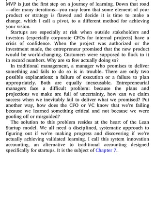 possess a unique combination of perseverance and exibility. The
MVP is just the rst step on a journey of learning. Down that road
—after many iterations—you may learn that some element of your
product or strategy is awed and decide it is time to make a
change, which I call a pivot, to a di erent method for achieving
your vision.
Startups are especially at risk when outside stakeholders and
investors (especially corporate CFOs for internal projects) have a
crisis of con dence. When the project was authorized or the
investment made, the entrepreneur promised that the new product
would be world-changing. Customers were supposed to ock to it
in record numbers. Why are so few actually doing so?
In traditional management, a manager who promises to deliver
something and fails to do so is in trouble. There are only two
possible explanations: a failure of execution or a failure to plan
appropriately. Both are equally inexcusable. Entrepreneurial
managers face a di cult problem: because the plans and
projections we make are full of uncertainty, how can we claim
success when we inevitably fail to deliver what we promised? Put
another way, how does the CFO or VC know that we’re failing
because we learned something critical and not because we were
goofing off or misguided?
The solution to this problem resides at the heart of the Lean
Startup model. We all need a disciplined, systematic approach to
guring out if we’re making progress and discovering if we’re
actually achieving validated learning. I call this system innovation
accounting, an alternative to traditional accounting designed
specifically for startups. It is the subject of Chapter 7.
 