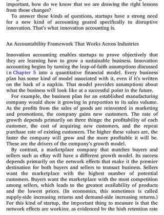 changes we’ve made are related to the results we’re seeing? More
important, how do we know that we are drawing the right lessons
from those changes?
To answer these kinds of questions, startups have a strong need
for a new kind of accounting geared speci cally to disruptive
innovation. That’s what innovation accounting is.
An Accountability Framework That Works Across Industries
Innovation accounting enables startups to prove objectively that
they are learning how to grow a sustainable business. Innovation
accounting begins by turning the leap-of-faith assumptions discussed
in Chapter 5 into a quantitative nancial model. Every business
plan has some kind of model associated with it, even if it’s written
on the back of a napkin. That model provides assumptions about
what the business will look like at a successful point in the future.
For example, the business plan for an established manufacturing
company would show it growing in proportion to its sales volume.
As the pro ts from the sales of goods are reinvested in marketing
and promotions, the company gains new customers. The rate of
growth depends primarily on three things: the pro tability of each
customer, the cost of acquiring new customers, and the repeat
purchase rate of existing customers. The higher these values are, the
faster the company will grow and the more pro table it will be.
These are the drivers of the company’s growth model.
By contrast, a marketplace company that matches buyers and
sellers such as eBay will have a di erent growth model. Its success
depends primarily on the network e ects that make it the premier
destination for both buyers and sellers to transact business. Sellers
want the marketplace with the highest number of potential
customers. Buyers want the marketplace with the most competition
among sellers, which leads to the greatest availability of products
and the lowest prices. (In economics, this sometimes is called
supply-side increasing returns and demand-side increasing returns.)
For this kind of startup, the important thing to measure is that the
network e ects are working, as evidenced by the high retention rate
 