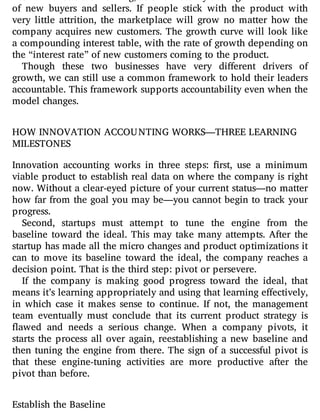network e ects are working, as evidenced by the high retention rate
of new buyers and sellers. If people stick with the product with
very little attrition, the marketplace will grow no matter how the
company acquires new customers. The growth curve will look like
a compounding interest table, with the rate of growth depending on
the “interest rate” of new customers coming to the product.
Though these two businesses have very di erent drivers of
growth, we can still use a common framework to hold their leaders
accountable. This framework supports accountability even when the
model changes.
HOW INNOVATION ACCOUNTING WORKS—THREE LEARNING
MILESTONES
Innovation accounting works in three steps: rst, use a minimum
viable product to establish real data on where the company is right
now. Without a clear-eyed picture of your current status—no matter
how far from the goal you may be—you cannot begin to track your
progress.
Second, startups must attempt to tune the engine from the
baseline toward the ideal. This may take many attempts. After the
startup has made all the micro changes and product optimizations it
can to move its baseline toward the ideal, the company reaches a
decision point. That is the third step: pivot or persevere.
If the company is making good progress toward the ideal, that
means it’s learning appropriately and using that learning effectively,
in which case it makes sense to continue. If not, the management
team eventually must conclude that its current product strategy is
awed and needs a serious change. When a company pivots, it
starts the process all over again, reestablishing a new baseline and
then tuning the engine from there. The sign of a successful pivot is
that these engine-tuning activities are more productive after the
pivot than before.
Establish the Baseline
 