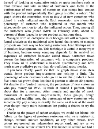 Although it sounds complex, it is based on a simple premise.
Instead of looking at cumulative totals or gross numbers such as
total revenue and total number of customers, one looks at the
performance of each group of customers that comes into contact
with the product independently. Each group is called a cohort. The
graph shows the conversion rates to IMVU of new customers who
joined in each indicated month. Each conversion rate shows the
percentage of customer who registered in that month who
subsequently went on to take the indicated action. Thus, among all
the customers who joined IMVU in February 2005, about 60
percent of them logged in to our product at least one time.
Managers with an enterprise sales background will recognize this
funnel analysis as the traditional sales funnel that is used to manage
prospects on their way to becoming customers. Lean Startups use it
in product development, too. This technique is useful in many types
of business, because every company depends for its survival on
sequences of customer behavior called ows. Customer ows
govern the interaction of customers with a company’s products.
They allow us to understand a business quantitatively and have
much more predictive power than do traditional gross metrics.
If you look closely, you’ll see that the graph shows some clear
trends. Some product improvements are helping—a little. The
percentage of new customers who go on to use the product at least
ve times has grown from less than 5 percent to almost 20 percent.
Yet despite this fourfold increase, the percentage of new customers
who pay money for IMVU is stuck at around 1 percent. Think
about that for a moment. After months and months of work,
thousands of individual improvements, focus groups, design
sessions, and usability tests, the percentage of new customers who
subsequently pay money is exactly the same as it was at the onset
even though many more customers are getting a chance to try the
product.
Thanks to the power of cohort analysis, we could not blame this
failure on the legacy of previous customers who were resistant to
change, external market conditions, or any other excuse. Each
cohort represented an independent report card, and try as we
might, we were getting straight C’s. This helped us realize we had a
 