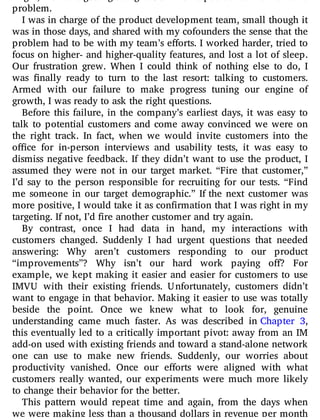 might, we were getting straight C’s. This helped us realize we had a
problem.
I was in charge of the product development team, small though it
was in those days, and shared with my cofounders the sense that the
problem had to be with my team’s e orts. I worked harder, tried to
focus on higher- and higher-quality features, and lost a lot of sleep.
Our frustration grew. When I could think of nothing else to do, I
was nally ready to turn to the last resort: talking to customers.
Armed with our failure to make progress tuning our engine of
growth, I was ready to ask the right questions.
Before this failure, in the company’s earliest days, it was easy to
talk to potential customers and come away convinced we were on
the right track. In fact, when we would invite customers into the
o ce for in-person interviews and usability tests, it was easy to
dismiss negative feedback. If they didn’t want to use the product, I
assumed they were not in our target market. “Fire that customer,”
I’d say to the person responsible for recruiting for our tests. “Find
me someone in our target demographic.” If the next customer was
more positive, I would take it as confirmation that I was right in my
targeting. If not, I’d fire another customer and try again.
By contrast, once I had data in hand, my interactions with
customers changed. Suddenly I had urgent questions that needed
answering: Why aren’t customers responding to our product
“improvements”? Why isn’t our hard work paying o ? For
example, we kept making it easier and easier for customers to use
IMVU with their existing friends. Unfortunately, customers didn’t
want to engage in that behavior. Making it easier to use was totally
beside the point. Once we knew what to look for, genuine
understanding came much faster. As was described in Chapter 3,
this eventually led to a critically important pivot: away from an IM
add-on used with existing friends and toward a stand-alone network
one can use to make new friends. Suddenly, our worries about
productivity vanished. Once our e orts were aligned with what
customers really wanted, our experiments were much more likely
to change their behavior for the better.
This pattern would repeat time and again, from the days when
we were making less than a thousand dollars in revenue per month
 