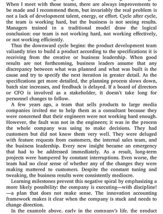 When I meet with those teams, there are always improvements to
be made and I recommend them, but invariably the real problem is
not a lack of development talent, energy, or e ort. Cycle after cycle,
the team is working hard, but the business is not seeing results.
Managers trained in a traditional model draw the logical
conclusion: our team is not working hard, not working e ectively,
or not working efficiently.
Thus the downward cycle begins: the product development team
valiantly tries to build a product according to the speci cations it is
receiving from the creative or business leadership. When good
results are not forthcoming, business leaders assume that any
discrepancy between what was planned and what was built is the
cause and try to specify the next iteration in greater detail. As the
speci cations get more detailed, the planning process slows down,
batch size increases, and feedback is delayed. If a board of directors
or CFO is involved as a stakeholder, it doesn’t take long for
personnel changes to follow.
A few years ago, a team that sells products to large media
companies invited me to help them as a consultant because they
were concerned that their engineers were not working hard enough.
However, the fault was not in the engineers; it was in the process
the whole company was using to make decisions. They had
customers but did not know them very well. They were deluged
with feature requests from customers, the internal sales team, and
the business leadership. Every new insight became an emergency
that had to be addressed immediately. As a result, long-term
projects were hampered by constant interruptions. Even worse, the
team had no clear sense of whether any of the changes they were
making mattered to customers. Despite the constant tuning and
tweaking, the business results were consistently mediocre.
Learning milestones prevent this negative spiral by emphasizing a
more likely possibility: the company is executing—with discipline!
—a plan that does not make sense. The innovation accounting
framework makes it clear when the company is stuck and needs to
change direction.
In the example above, early in the company’s life, the product
 