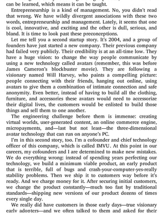 can be engineered by following the right process, which means it
can be learned, which means it can be taught.
Entrepreneurship is a kind of management. No, you didn’t read
that wrong. We have wildly divergent associations with these two
words, entrepreneurship and management. Lately, it seems that one
is cool, innovative, and exciting and the other is dull, serious, and
bland. It is time to look past these preconceptions.
Let me tell you a second startup story. It’s 2004, and a group of
founders have just started a new company. Their previous company
had failed very publicly. Their credibility is at an all-time low. They
have a huge vision: to change the way people communicate by
using a new technology called avatars (remember, this was before
James Cameron’s blockbuster movie). They are following a
visionary named Will Harvey, who paints a compelling picture:
people connecting with their friends, hanging out online, using
avatars to give them a combination of intimate connection and safe
anonymity. Even better, instead of having to build all the clothing,
furniture, and accessories these avatars would need to accessorize
their digital lives, the customers would be enlisted to build those
things and sell them to one another.
The engineering challenge before them is immense: creating
virtual worlds, user-generated content, an online commerce engine,
micropayments, and—last but not least—the three-dimensional
avatar technology that can run on anyone’s PC.
I’m in this second story, too. I’m a cofounder and chief technology
o cer of this company, which is called IMVU. At this point in our
careers, my cofounders and I are determined to make new mistakes.
We do everything wrong: instead of spending years perfecting our
technology, we build a minimum viable product, an early product
that is terrible, full of bugs and crash-your-computer-yes-really
stability problems. Then we ship it to customers way before it’s
ready. And we charge money for it. After securing initial customers,
we change the product constantly—much too fast by traditional
standards—shipping new versions of our product dozens of times
every single day.
We really did have customers in those early days—true visionary
early adopters—and we often talked to them and asked for their
 