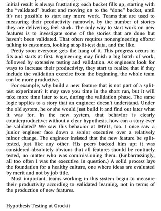 I have implemented this system with several teams, and the
initial result is always frustrating: each bucket lls up, starting with
the “validated” bucket and moving on to the “done” bucket, until
it’s not possible to start any more work. Teams that are used to
measuring their productivity narrowly, by the number of stories
they are delivering, feel stuck. The only way to start work on new
features is to investigate some of the stories that are done but
haven’t been validated. That often requires nonengineering e orts:
talking to customers, looking at split-test data, and the like.
Pretty soon everyone gets the hang of it. This progress occurs in
ts and starts at rst. Engineering may nish a big batch of work,
followed by extensive testing and validation. As engineers look for
ways to increase their productivity, they start to realize that if they
include the validation exercise from the beginning, the whole team
can be more productive.
For example, why build a new feature that is not part of a split-
test experiment? It may save you time in the short run, but it will
take more time later to test, during the validation phase. The same
logic applies to a story that an engineer doesn’t understand. Under
the old system, he or she would just build it and nd out later what
it was for. In the new system, that behavior is clearly
counterproductive: without a clear hypothesis, how can a story ever
be validated? We saw this behavior at IMVU, too. I once saw a
junior engineer face down a senior executive over a relatively
minor change. The engineer insisted that the new feature be split-
tested, just like any other. His peers backed him up; it was
considered absolutely obvious that all features should be routinely
tested, no matter who was commissioning them. (Embarrassingly,
all too often I was the executive in question.) A solid process lays
the foundation for a healthy culture, one where ideas are evaluated
by merit and not by job title.
Most important, teams working in this system begin to measure
their productivity according to validated learning, not in terms of
the production of new features.
Hypothesis Testing at Grockit
 