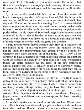 cause and e ect. Otherwise, it is a vanity metric. The reports that
Grockit’s team began to use to judge their learning milestones made
it extremely clear what actions would be necessary to replicate the
results.
By contrast, vanity metrics fail this criterion. Take the number of
hits to a company website. Let’s say we have 40,000 hits this month
—a new record. What do we need to do to get more hits? Well, that
depends. Where are the new hits coming from? Is it from 40,000
new customers or from one guy with an extremely active web
browser? Are the hits the result of a new marketing campaign or PR
push? What is a hit, anyway? Does each page in the browser count
as one hit, or do all the embedded images and multimedia content
count as well? Those who have sat in a meeting debating the units
of measurement in a report will recognize this problem.
Vanity metrics wreak havoc because they prey on a weakness of
the human mind. In my experience, when the numbers go up,
people think the improvement was caused by their actions, by
whatever they were working on at the time. That is why it’s so
common to have a meeting in which marketing thinks the numbers
went up because of a new PR or marketing e ort and engineering
thinks the better numbers are the result of the new features it
added. Finding out what is actually going on is extremely costly,
and so most managers simply move on, doing the best they can to
form their own judgment on the basis of their experience and the
collective intelligence in the room.
Unfortunately, when the numbers go down, it results in a very
di erent reaction: now it’s somebody else’s fault. Thus, most team
members or departments live in a world where their department is
constantly making things better, only to have their hard work
sabotaged by other departments that just don’t get it. Is it any
wonder these departments develop their own distinct language,
jargon, culture, and defense mechanisms against the bozos working
down the hall?
Actionable metrics are the antidote to this problem. When cause
and e ect is clearly understood, people are better able to learn
from their actions. Human beings are innately talented learners
 