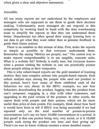 from their actions. Human beings are innately talented learners
when given a clear and objective assessment.
Accessible
All too many reports are not understood by the employees and
managers who are supposed to use them to guide their decision
making. Unfortunately, most managers do not respond to this
complexity by working hand in hand with the data warehousing
team to simplify the reports so that they can understand them
better. Departments too often spend their energy learning how to
use data to get what they want rather than as genuine feedback to
guide their future actions.
There is an antidote to this misuse of data. First, make the reports
as simple as possible so that everyone understands them.
Remember the saying “Metrics are people, too.” The easiest way to
make reports comprehensible is to use tangible, concrete units.
What is a website hit? Nobody is really sure, but everyone knows
what a person visiting the website is: one can practically picture
those people sitting at their computers.
This is why cohort-based reports are the gold standard of learning
metrics: they turn complex actions into people-based reports. Each
cohort analysis says: among the people who used our product in
this period, here’s how many of them exhibited each of the
behaviors we care about. In the IMVU example, we saw four
behaviors: downloading the product, logging into the product from
one’s computer, engaging in a chat with other customers, and
upgrading to the paid version of the product. In other words, the
report deals with people and their actions, which are far more
useful than piles of data points. For example, think about how hard
it would have been to tell if IMVU was being successful if we had
reported only on the total number of person-to-person
conversations. Let’s say we have 10,000 conversations in a period. Is
that good? Is that one person being very, very social, or is it 10,000
people each trying the product one time and then giving up?
There’s no way to know without creating a more detailed report.
 