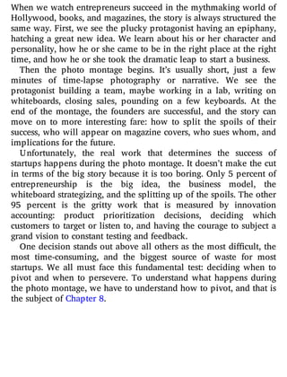 When we watch entrepreneurs succeed in the mythmaking world of
Hollywood, books, and magazines, the story is always structured the
same way. First, we see the plucky protagonist having an epiphany,
hatching a great new idea. We learn about his or her character and
personality, how he or she came to be in the right place at the right
time, and how he or she took the dramatic leap to start a business.
Then the photo montage begins. It’s usually short, just a few
minutes of time-lapse photography or narrative. We see the
protagonist building a team, maybe working in a lab, writing on
whiteboards, closing sales, pounding on a few keyboards. At the
end of the montage, the founders are successful, and the story can
move on to more interesting fare: how to split the spoils of their
success, who will appear on magazine covers, who sues whom, and
implications for the future.
Unfortunately, the real work that determines the success of
startups happens during the photo montage. It doesn’t make the cut
in terms of the big story because it is too boring. Only 5 percent of
entrepreneurship is the big idea, the business model, the
whiteboard strategizing, and the splitting up of the spoils. The other
95 percent is the gritty work that is measured by innovation
accounting: product prioritization decisions, deciding which
customers to target or listen to, and having the courage to subject a
grand vision to constant testing and feedback.
One decision stands out above all others as the most di cult, the
most time-consuming, and the biggest source of waste for most
startups. We all must face this fundamental test: deciding when to
pivot and when to persevere. To understand what happens during
the photo montage, we have to understand how to pivot, and that is
the subject of Chapter 8.
 