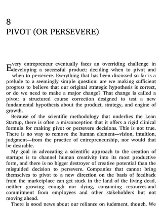E
8
PIVOT (OR PERSEVERE)
very entrepreneur eventually faces an overriding challenge in
developing a successful product: deciding when to pivot and
when to persevere. Everything that has been discussed so far is a
prelude to a seemingly simple question: are we making su cient
progress to believe that our original strategic hypothesis is correct,
or do we need to make a major change? That change is called a
pivot: a structured course correction designed to test a new
fundamental hypothesis about the product, strategy, and engine of
growth.
Because of the scienti c methodology that underlies the Lean
Startup, there is often a misconception that it o ers a rigid clinical
formula for making pivot or persevere decisions. This is not true.
There is no way to remove the human element—vision, intuition,
judgment—from the practice of entrepreneurship, nor would that
be desirable.
My goal in advocating a scienti c approach to the creation of
startups is to channel human creativity into its most productive
form, and there is no bigger destroyer of creative potential than the
misguided decision to persevere. Companies that cannot bring
themselves to pivot to a new direction on the basis of feedback
from the marketplace can get stuck in the land of the living dead,
neither growing enough nor dying, consuming resources and
commitment from employees and other stakeholders but not
moving ahead.
There is good news about our reliance on judgment, though. We
 