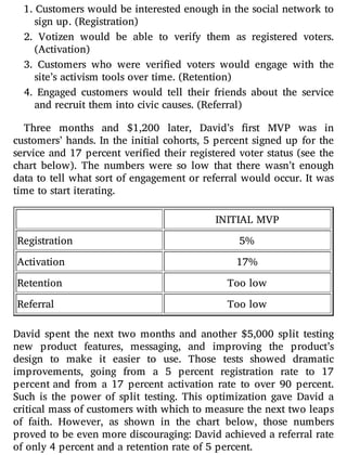 1. Customers would be interested enough in the social network to
sign up. (Registration)
2. Votizen would be able to verify them as registered voters.
(Activation)
3. Customers who were veri ed voters would engage with the
site’s activism tools over time. (Retention)
4. Engaged customers would tell their friends about the service
and recruit them into civic causes. (Referral)
Three months and $1,200 later, David’s rst MVP was in
customers’ hands. In the initial cohorts, 5 percent signed up for the
service and 17 percent veri ed their registered voter status (see the
chart below). The numbers were so low that there wasn’t enough
data to tell what sort of engagement or referral would occur. It was
time to start iterating.
INITIAL MVP
Registration 5%
Activation 17%
Retention Too low
Referral Too low
David spent the next two months and another $5,000 split testing
new product features, messaging, and improving the product’s
design to make it easier to use. Those tests showed dramatic
improvements, going from a 5 percent registration rate to 17
percent and from a 17 percent activation rate to over 90 percent.
Such is the power of split testing. This optimization gave David a
critical mass of customers with which to measure the next two leaps
of faith. However, as shown in the chart below, those numbers
proved to be even more discouraging: David achieved a referral rate
of only 4 percent and a retention rate of 5 percent.
 