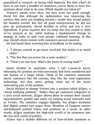 guaranteed to succeed—at seeing what happens. But then what? As
soon as you have a handful of customers, you’re likely to have ve
opinions about what to do next. Which should you listen to?
Votizen’s results were okay, but they were not good enough.
David felt that although his optimization was improving the
metrics, they were not trending toward a model that would sustain
the business overall. But like all good entrepreneurs, he did not
give up prematurely. David decided to pivot and test a new
hypothesis. A pivot requires that we keep one foot rooted in what
we’ve learned so far, while making a fundamental change in
strategy in order to seek even greater validated learning. In this
case, David’s direct contact with customers proved essential.
He had heard three recurring bits of feedback in his testing:
1. “I always wanted to get more involved; this makes it so much
easier.”
2. “The fact that you prove I’m a voter matters.”
3. “There’s no one here. What’s the point of coming back?”1
David decided to undertake what I call a zoom-in pivot,
refocusing the product on what previously had been considered just
one feature of a larger whole. Think of the customer comments
above: customers like the concept, they like the voter registration
technology, but they aren’t getting value out of the social
networking part of the product.
David decided to change Votizen into a product called @2gov, a
“social lobbying platform.” Rather than get customers integrated in
a civic social network, @2gov allows them to contact their elected
representatives quickly and easily via existing social networks such
as Twitter. The customer engages digitally, but @2gov translates
that digital contact into paper form. Members of Congress receive
old-fashioned printed letters and petitions as a result. In other
words, @2gov translates the high-tech world of its customers into
the low-tech world of politics.
@2gov had a slightly di erent set of leap-of-faith questions to
 