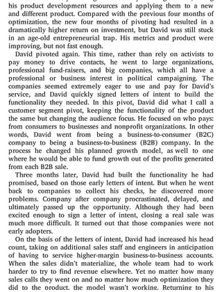 He did this not by working harder but by working smarter, taking
his product development resources and applying them to a new
and di erent product. Compared with the previous four months of
optimization, the new four months of pivoting had resulted in a
dramatically higher return on investment, but David was still stuck
in an age-old entrepreneurial trap. His metrics and product were
improving, but not fast enough.
David pivoted again. This time, rather than rely on activists to
pay money to drive contacts, he went to large organizations,
professional fund-raisers, and big companies, which all have a
professional or business interest in political campaigning. The
companies seemed extremely eager to use and pay for David’s
service, and David quickly signed letters of intent to build the
functionality they needed. In this pivot, David did what I call a
customer segment pivot, keeping the functionality of the product
the same but changing the audience focus. He focused on who pays:
from consumers to businesses and nonpro t organizations. In other
words, David went from being a business-to-consumer (B2C)
company to being a business-to-business (B2B) company. In the
process he changed his planned growth model, as well to one
where he would be able to fund growth out of the pro ts generated
from each B2B sale.
Three months later, David had built the functionality he had
promised, based on those early letters of intent. But when he went
back to companies to collect his checks, he discovered more
problems. Company after company procrastinated, delayed, and
ultimately passed up the opportunity. Although they had been
excited enough to sign a letter of intent, closing a real sale was
much more di cult. It turned out that those companies were not
early adopters.
On the basis of the letters of intent, David had increased his head
count, taking on additional sales sta and engineers in anticipation
of having to service higher-margin business-to-business accounts.
When the sales didn’t materialize, the whole team had to work
harder to try to nd revenue elsewhere. Yet no matter how many
sales calls they went on and no matter how much optimization they
did to the product, the model wasn’t working. Returning to his
 