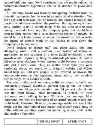 leap-of-faith questions, David concluded that the results refuted his
business-to-business hypothesis, and so he decided to pivot once
again.
All this time, David was learning and gaining feedback from his
potential customers, but he was in an unsustainable situation. You
can’t pay sta with what you’ve learned, and raising money at that
juncture would have escalated the problem. Raising money without
early traction is not a certain thing. If he had been able to raise
money, he could have kept the company going but would have
been pouring money into a value-destroying engine of growth. He
would be in a high-pressure situation: use investor’s cash to make
the engine of growth work or risk having to shut down the
company (or be replaced).
David decided to reduce sta and pivot again, this time
attempting what I call a platform pivot. Instead of selling an
application to one customer at a time, David envisioned a new
growth model inspired by Google’s AdWords platform. He built a
self-serve sales platform where anyone could become a customer
with just a credit card. Thus, no matter what cause you were
passionate about, you could go to @2gov’s website and @2gov
would help you nd new people to get involved. As always, the
new people were veri ed registered voters, and so their opinions
carried weight with elected officials.
The new product took only one additional month to build and
immediately showed results: 51 percent sign-up rate, 92 percent
activation rate, 28 percent retention rate, 64 percent referral rate
(see the chart below). Most important, 11 percent of these
customers were willing to pay 20 cents per message. Most
important, this was the beginning of an actual growth model that
could work. Receiving 20 cents per message might not sound like
much, but the high referral rate meant that @2gov could grow its
tra c without spending signi cant marketing money (this is the
viral engine of growth).
BEFORE PIVOT AFTER PIVOT
 