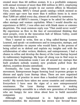 created more than 60 million avatars. It is a pro table company
with annual revenues of more than $50 million in 2011, employing
more than a hundred people in our current o ces in Mountain
View, California. IMVU’s virtual goods catalog—which seemed so
risky years ago—now has more than 6 million items in it; more
than 7,000 are added every day, almost all created by customers.
As a result of IMVU’s success, I began to be asked for advice by
other startups and venture capitalists. When I would describe my
experiences at IMVU, I was often met with blank stares or extreme
skepticism. The most common reply was “That could never work!”
My experience so ew in the face of conventional thinking that
most people, even in the innovation hub of Silicon Valley, could
not wrap their minds around it.
Then I started to write, rst on a blog called Startup Lessons
Learned, and speak—at conferences and to companies, startups, and
venture capitalists—to anyone who would listen. In the process of
being called on to defend and explain my insights and with the
collaboration of other writers, thinkers, and entrepreneurs, I had a
chance to re ne and develop the theory of the Lean Startup beyond
its rudimentary beginnings. My hope all along was to nd ways to
eliminate the tremendous waste I saw all around me: startups that
built products nobody wanted, new products pulled from the
shelves, countless dreams unrealized.
Eventually, the Lean Startup idea blossomed into a global
movement. Entrepreneurs began forming local in-person groups to
discuss and apply Lean Startup ideas. There are now organized
communities of practice in more than a hundred cities around the
world.1 My travels have taken me across countries and continents.
Everywhere I have seen the signs of a new entrepreneurial
renaissance. The Lean Startup movement is making
entrepreneurship accessible to a whole new generation of founders
who are hungry for new ideas about how to build successful
companies.
Although my background is in high-tech software
entrepreneurship, the movement has grown way beyond those
 