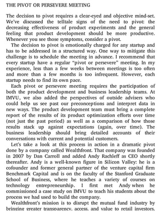 THE PIVOT OR PERSEVERE MEETING
The decision to pivot requires a clear-eyed and objective mind-set.
We’ve discussed the telltale signs of the need to pivot: the
decreasing e ectiveness of product experiments and the general
feeling that product development should be more productive.
Whenever you see those symptoms, consider a pivot.
The decision to pivot is emotionally charged for any startup and
has to be addressed in a structured way. One way to mitigate this
challenge is to schedule the meeting in advance. I recommend that
every startup have a regular “pivot or persevere” meeting. In my
experience, less than a few weeks between meetings is too often
and more than a few months is too infrequent. However, each
startup needs to find its own pace.
Each pivot or persevere meeting requires the participation of
both the product development and business leadership teams. At
IMVU, we also added the perspectives of outside advisers who
could help us see past our preconceptions and interpret data in
new ways. The product development team must bring a complete
report of the results of its product optimization e orts over time
(not just the past period) as well as a comparison of how those
results stack up against expectations (again, over time). The
business leadership should bring detailed accounts of their
conversations with current and potential customers.
Let’s take a look at this process in action in a dramatic pivot
done by a company called Wealthfront. That company was founded
in 2007 by Dan Carroll and added Andy Rachle as CEO shortly
thereafter. Andy is a well-known gure in Silicon Valley: he is a
cofounder and former general partner of the venture capital rm
Benchmark Capital and is on the faculty of the Stanford Graduate
School of Business, where he teaches a variety of courses on
technology entrepreneurship. I rst met Andy when he
commissioned a case study on IMVU to teach his students about the
process we had used to build the company.
Wealthfront’s mission is to disrupt the mutual fund industry by
bringing greater transparency, access, and value to retail investors.
 