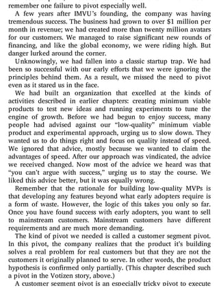 the need to pivot, I handled it well, but this is far from true. I
remember one failure to pivot especially well.
A few years after IMVU’s founding, the company was having
tremendous success. The business had grown to over $1 million per
month in revenue; we had created more than twenty million avatars
for our customers. We managed to raise signi cant new rounds of
nancing, and like the global economy, we were riding high. But
danger lurked around the corner.
Unknowingly, we had fallen into a classic startup trap. We had
been so successful with our early e orts that we were ignoring the
principles behind them. As a result, we missed the need to pivot
even as it stared us in the face.
We had built an organization that excelled at the kinds of
activities described in earlier chapters: creating minimum viable
products to test new ideas and running experiments to tune the
engine of growth. Before we had begun to enjoy success, many
people had advised against our “low-quality” minimum viable
product and experimental approach, urging us to slow down. They
wanted us to do things right and focus on quality instead of speed.
We ignored that advice, mostly because we wanted to claim the
advantages of speed. After our approach was vindicated, the advice
we received changed. Now most of the advice we heard was that
“you can’t argue with success,” urging us to stay the course. We
liked this advice better, but it was equally wrong.
Remember that the rationale for building low-quality MVPs is
that developing any features beyond what early adopters require is
a form of waste. However, the logic of this takes you only so far.
Once you have found success with early adopters, you want to sell
to mainstream customers. Mainstream customers have di erent
requirements and are much more demanding.
The kind of pivot we needed is called a customer segment pivot.
In this pivot, the company realizes that the product it’s building
solves a real problem for real customers but that they are not the
customers it originally planned to serve. In other words, the product
hypothesis is con rmed only partially. (This chapter described such
a pivot in the Votizen story, above.)
A customer segment pivot is an especially tricky pivot to execute
 