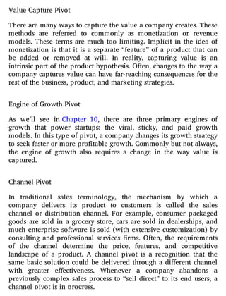 Value Capture Pivot
There are many ways to capture the value a company creates. These
methods are referred to commonly as monetization or revenue
models. These terms are much too limiting. Implicit in the idea of
monetization is that it is a separate “feature” of a product that can
be added or removed at will. In reality, capturing value is an
intrinsic part of the product hypothesis. Often, changes to the way a
company captures value can have far-reaching consequences for the
rest of the business, product, and marketing strategies.
Engine of Growth Pivot
As we’ll see in Chapter 10, there are three primary engines of
growth that power startups: the viral, sticky, and paid growth
models. In this type of pivot, a company changes its growth strategy
to seek faster or more profitable growth. Commonly but not always,
the engine of growth also requires a change in the way value is
captured.
Channel Pivot
In traditional sales terminology, the mechanism by which a
company delivers its product to customers is called the sales
channel or distribution channel. For example, consumer packaged
goods are sold in a grocery store, cars are sold in dealerships, and
much enterprise software is sold (with extensive customization) by
consulting and professional services rms. Often, the requirements
of the channel determine the price, features, and competitive
landscape of a product. A channel pivot is a recognition that the
same basic solution could be delivered through a di erent channel
with greater e ectiveness. Whenever a company abandons a
previously complex sales process to “sell direct” to its end users, a
channel pivot is in progress.
 