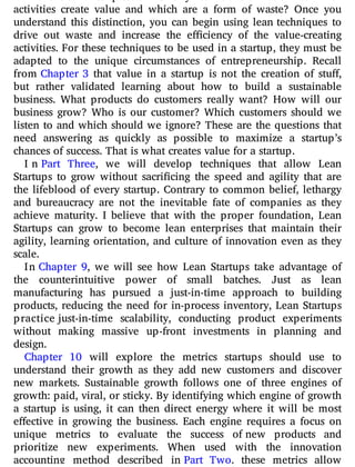 activities create value and which are a form of waste? Once you
understand this distinction, you can begin using lean techniques to
drive out waste and increase the e ciency of the value-creating
activities. For these techniques to be used in a startup, they must be
adapted to the unique circumstances of entrepreneurship. Recall
from Chapter 3 that value in a startup is not the creation of stu ,
but rather validated learning about how to build a sustainable
business. What products do customers really want? How will our
business grow? Who is our customer? Which customers should we
listen to and which should we ignore? These are the questions that
need answering as quickly as possible to maximize a startup’s
chances of success. That is what creates value for a startup.
I n Part Three, we will develop techniques that allow Lean
Startups to grow without sacri cing the speed and agility that are
the lifeblood of every startup. Contrary to common belief, lethargy
and bureaucracy are not the inevitable fate of companies as they
achieve maturity. I believe that with the proper foundation, Lean
Startups can grow to become lean enterprises that maintain their
agility, learning orientation, and culture of innovation even as they
scale.
In Chapter 9, we will see how Lean Startups take advantage of
the counterintuitive power of small batches. Just as lean
manufacturing has pursued a just-in-time approach to building
products, reducing the need for in-process inventory, Lean Startups
practice just-in-time scalability, conducting product experiments
without making massive up-front investments in planning and
design.
Chapter 10 will explore the metrics startups should use to
understand their growth as they add new customers and discover
new markets. Sustainable growth follows one of three engines of
growth: paid, viral, or sticky. By identifying which engine of growth
a startup is using, it can then direct energy where it will be most
e ective in growing the business. Each engine requires a focus on
unique metrics to evaluate the success of new products and
prioritize new experiments. When used with the innovation
accounting method described in Part Two, these metrics allow
 