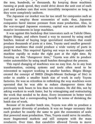 amounts of money buying machines that could produce car parts by
the tens, hundreds, or thousands. By keeping those machines
running at peak speed, they could drive down the unit cost of each
part and produce cars that were incredibly inexpensive so long as
they were completely uniform.
The Japanese car market was far too small for companies such as
Toyota to employ those economies of scale; thus, Japanese
companies faced intense pressure from mass production. Also, in
the war-ravaged Japanese economy, capital was not available for
massive investments in large machines.
It was against this backdrop that innovators such as Taiichi Ohno,
Shigeo Shingo, and others found a way to succeed by using small
batches. Instead of buying large specialized machines that could
produce thousands of parts at a time, Toyota used smaller general-
purpose machines that could produce a wide variety of parts in
small batches. This required guring out ways to recon gure each
machine rapidly to make the right part at the right time. By
focusing on this “changeover time,” Toyota was able to produce
entire automobiles by using small batches throughout the process.
This rapid changing of machines was no easy feat. As in any lean
transformation, existing systems and tools often need to be
reinvented to support working in smaller batches. Shigeo Shingo
created the concept of SMED (Single-Minute Exchange of Die) in
order to enable a smaller batch size of work in early Toyota
factories. He was so relentless in rethinking the way machines were
operated that he was able to reduce changeover times that
previously took hours to less than ten minutes. He did this, not by
asking workers to work faster, but by reimagining and restructuring
the work that needed to be done. Every investment in better tools
and process had a corresponding bene t in terms of shrinking the
batch size of work.
Because of its smaller batch size, Toyota was able to produce a
much greater diversity of products. It was no longer necessary that
each product be exactly the same to gain the economies of scale
that powered mass production. Thus, Toyota could serve its smaller,
more fragmented markets and still compete with the mass
producers. Over time, that capability allowed Toyota to move
 