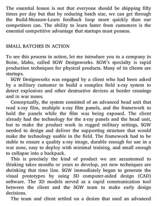 The essential lesson is not that everyone should be shipping fty
times per day but that by reducing batch size, we can get through
the Build-Measure-Learn feedback loop more quickly than our
competitors can. The ability to learn faster from customers is the
essential competitive advantage that startups must possess.
SMALL BATCHES IN ACTION
To see this process in action, let me introduce you to a company in
Boise, Idaho, called SGW Designworks. SGW’s specialty is rapid
production techniques for physical products. Many of its clients are
startups.
SGW Designworks was engaged by a client who had been asked
by a military customer to build a complex eld x-ray system to
detect explosives and other destructive devices at border crossings
and in war zones.
Conceptually, the system consisted of an advanced head unit that
read x-ray lm, multiple x-ray lm panels, and the framework to
hold the panels while the lm was being exposed. The client
already had the technology for the x-ray panels and the head unit,
but to make the product work in rugged military settings, SGW
needed to design and deliver the supporting structure that would
make the technology usable in the eld. The framework had to be
stable to ensure a quality x-ray image, durable enough for use in a
war zone, easy to deploy with minimal training, and small enough
to collapse into a backpack.
This is precisely the kind of product we are accustomed to
thinking takes months or years to develop, yet new techniques are
shrinking that time line. SGW immediately began to generate the
visual prototypes by using 3D computer-aided design (CAD)
software. The 3D models served as a rapid communication tool
between the client and the SGW team to make early design
decisions.
The team and client settled on a design that used an advanced
 