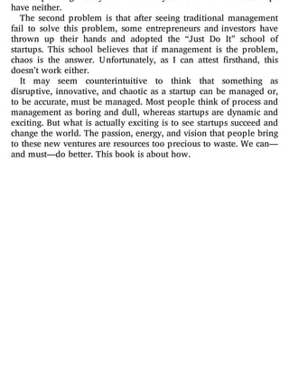 have neither.
The second problem is that after seeing traditional management
fail to solve this problem, some entrepreneurs and investors have
thrown up their hands and adopted the “Just Do It” school of
startups. This school believes that if management is the problem,
chaos is the answer. Unfortunately, as I can attest rsthand, this
doesn’t work either.
It may seem counterintuitive to think that something as
disruptive, innovative, and chaotic as a startup can be managed or,
to be accurate, must be managed. Most people think of process and
management as boring and dull, whereas startups are dynamic and
exciting. But what is actually exciting is to see startups succeed and
change the world. The passion, energy, and vision that people bring
to these new ventures are resources too precious to waste. We can—
and must—do better. This book is about how.
 
