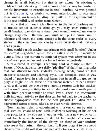 change in small batches. But that is no excuse for sticking to
outdated methods. A signi cant amount of work may be needed to
enable innovators to experiment in small batches. As was pointed
out in Chapter 2, for established companies looking to accelerate
their innovation teams, building this platform for experimentation
is the responsibility of senior management.
Imagine that you are a schoolteacher in charge of teaching math
to middle school students. Although you may teach concepts in
small batches, one day at a time, your overall curriculum cannot
change very often. Because you must set up the curriculum in
advance and teach the same concepts in the same order to every
student in the classroom, you can try a new curriculum at most only
once a year.
How could a math teacher experiment with small batches? Under
the current large-batch system for educating students, it would be
quite di cult; our current educational system was designed in the
era of mass production and uses large batches extensively.
A new breed of startups is working hard to change all that. In
School of One, students have daily “playlists” of their learning tasks
that are attuned to each student’s learning needs, based on that
student’s readiness and learning style. For example, Julia is way
ahead of grade level in math and learns best in small groups, so her
playlist might include three or four videos matched to her aptitude
level, a thirty-minute one-on-one tutoring session with her teacher,
and a small group activity in which she works on a math puzzle
with three peers at similar aptitude levels. There are assessments
built into each activity so that data can be fed back to the teacher to
choose appropriate tasks for the next playlist. This data can be
aggregated across classes, schools, or even whole districts.
Now imagine trying to experiment with a curriculum by using a
tool such as School of One. Each student is working at his or her
own pace. Let’s say you are a teacher who has a new sequence in
mind for how math concepts should be taught. You can see
immediately the impact of the change on those of your students
who are at that point in the curriculum. If you judge it to be a good
change, you could roll it out immediately for every single student;
 