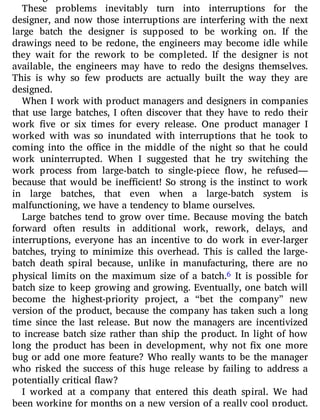 These problems inevitably turn into interruptions for the
designer, and now those interruptions are interfering with the next
large batch the designer is supposed to be working on. If the
drawings need to be redone, the engineers may become idle while
they wait for the rework to be completed. If the designer is not
available, the engineers may have to redo the designs themselves.
This is why so few products are actually built the way they are
designed.
When I work with product managers and designers in companies
that use large batches, I often discover that they have to redo their
work ve or six times for every release. One product manager I
worked with was so inundated with interruptions that he took to
coming into the o ce in the middle of the night so that he could
work uninterrupted. When I suggested that he try switching the
work process from large-batch to single-piece ow, he refused—
because that would be ine cient! So strong is the instinct to work
in large batches, that even when a large-batch system is
malfunctioning, we have a tendency to blame ourselves.
Large batches tend to grow over time. Because moving the batch
forward often results in additional work, rework, delays, and
interruptions, everyone has an incentive to do work in ever-larger
batches, trying to minimize this overhead. This is called the large-
batch death spiral because, unlike in manufacturing, there are no
physical limits on the maximum size of a batch.6 It is possible for
batch size to keep growing and growing. Eventually, one batch will
become the highest-priority project, a “bet the company” new
version of the product, because the company has taken such a long
time since the last release. But now the managers are incentivized
to increase batch size rather than ship the product. In light of how
long the product has been in development, why not x one more
bug or add one more feature? Who really wants to be the manager
who risked the success of this huge release by failing to address a
potentially critical flaw?
I worked at a company that entered this death spiral. We had
been working for months on a new version of a really cool product.
 