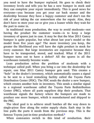 you need to have the bumper replaced. He goes to check their
inventory levels and tells you he has a new bumper in stock and
they can complete your repair immediately. This is good news for
everyone—you because you get your car back sooner and the
dealership because they have a happy customer and don’t run the
risk of your taking the car somewhere else for repair. Also, they
don’t have to store your car or give you a loaner while they wait for
the part to come in.
In traditional mass production, the way to avoid stockouts—not
having the product the customer wants—is to keep a large
inventory of spares just in case. It may be that the blue 2011 Camry
bumper is quite popular, but what about last year’s model or the
model from ve years ago? The more inventory you keep, the
greater the likelihood you will have the right product in stock for
every customer. But large inventories are expensive because they
have to be transported, stored, and tracked. What if the 2011
bumper turns out to have a defect? All the spares in all the
warehouses instantly become waste.
Lean production solves the problem of stockouts with a
technique called pull. When you bring a car into the dealership for
repair, one blue 2011 Camry bumper gets used. This creates a
“hole” in the dealer’s inventory, which automatically causes a signal
to be sent to a local restocking facility called the Toyota Parts
Distribution Center (PDC). The PDC sends the dealer a new bumper,
which creates another hole in inventory. This sends a similar signal
to a regional warehouse called the Toyota Parts Redistribution
Center (PRC), where all parts suppliers ship their products. That
warehouse signals the factory where the bumpers are made to
produce one more bumper, which is manufactured and shipped to
the PRC.
The ideal goal is to achieve small batches all the way down to
single-piece ow along the entire supply chain. Each step in the
line pulls the parts it needs from the previous step. This is the
famous Toyota just-in-time production method.8
When companies switch to this kind of production, their
 