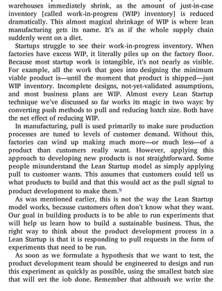 warehouses immediately shrink, as the amount of just-in-case
inventory [called work-in-progress (WIP) inventory] is reduced
dramatically. This almost magical shrinkage of WIP is where lean
manufacturing gets its name. It’s as if the whole supply chain
suddenly went on a diet.
Startups struggle to see their work-in-progress inventory. When
factories have excess WIP, it literally piles up on the factory oor.
Because most startup work is intangible, it’s not nearly as visible.
For example, all the work that goes into designing the minimum
viable product is—until the moment that product is shipped—just
WIP inventory. Incomplete designs, not-yet-validated assumptions,
and most business plans are WIP. Almost every Lean Startup
technique we’ve discussed so far works its magic in two ways: by
converting push methods to pull and reducing batch size. Both have
the net effect of reducing WIP.
In manufacturing, pull is used primarily to make sure production
processes are tuned to levels of customer demand. Without this,
factories can wind up making much more—or much less—of a
product than customers really want. However, applying this
approach to developing new products is not straightforward. Some
people misunderstand the Lean Startup model as simply applying
pull to customer wants. This assumes that customers could tell us
what products to build and that this would act as the pull signal to
product development to make them.9
As was mentioned earlier, this is not the way the Lean Startup
model works, because customers often don’t know what they want.
Our goal in building products is to be able to run experiments that
will help us learn how to build a sustainable business. Thus, the
right way to think about the product development process in a
Lean Startup is that it is responding to pull requests in the form of
experiments that need to be run.
As soon as we formulate a hypothesis that we want to test, the
product development team should be engineered to design and run
this experiment as quickly as possible, using the smallest batch size
that will get the job done. Remember that although we write the
 
