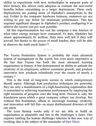 ability to experiment with new technologies in separate parts of
their factory; this allows early adopters to evaluate the real-world
bene ts before committing to a larger deployment. These early
deployments are putting more of Alphabet’s assumptions to the
test. Unlike in the computer hardware business, customers are not
willing to pay top dollar for maximum performance. This has
required signi cant changes in Alphabet’s product, con guring it to
achieve the lowest cost per watt possible.
All this experimentation has cost the company a tiny fraction of
what other energy startups have consumed. To date, Alphabet has
raised approximately $1 million. Only time will tell if they will
prevail, but thanks to the power of small batches, they will be able
to discover the truth much faster.10
The Toyota Production System is probably the most advanced
system of management in the world, but even more impressive is
the fact that Toyota has built the most advanced learning
organization in history. It has demonstrated an ability to unleash the
creativity of its employees, achieve consistent growth, and produce
innovative new products relentlessly over the course of nearly a
century.11
This is the kind of long-term success to which entrepreneurs
should aspire. Although lean production techniques are powerful,
they are only a manifestation of a high-functioning organization that
is committed to achieving maximum performance by employing the
right measures of progress over the long term. Process is only the
foundation upon which a great company culture can develop. But
without this foundation, e orts to encourage learning, creativity,
and innovation will fall at—as many disillusioned directors of HR
can attest.
The Lean Startup works only if we are able to build an
organization as adaptable and fast as the challenges it faces. This
requires tackling the human challenges inherent in this new way of
working; that is the subject of the remainder of Part Three.
 