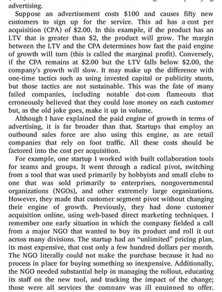 advertising.
Suppose an advertisement costs $100 and causes fty new
customers to sign up for the service. This ad has a cost per
acquisition (CPA) of $2.00. In this example, if the product has an
LTV that is greater than $2, the product will grow. The margin
between the LTV and the CPA determines how fast the paid engine
of growth will turn (this is called the marginal pro t). Conversely,
if the CPA remains at $2.00 but the LTV falls below $2.00, the
company’s growth will slow. It may make up the di erence with
one-time tactics such as using invested capital or publicity stunts,
but those tactics are not sustainable. This was the fate of many
failed companies, including notable dot-com ameouts that
erroneously believed that they could lose money on each customer
but, as the old joke goes, make it up in volume.
Although I have explained the paid engine of growth in terms of
advertising, it is far broader than that. Startups that employ an
outbound sales force are also using this engine, as are retail
companies that rely on foot tra c. All these costs should be
factored into the cost per acquisition.
For example, one startup I worked with built collaboration tools
for teams and groups. It went through a radical pivot, switching
from a tool that was used primarily by hobbyists and small clubs to
one that was sold primarily to enterprises, nongovernmental
organizations (NGOs), and other extremely large organizations.
However, they made that customer segment pivot without changing
their engine of growth. Previously, they had done customer
acquisition online, using web-based direct marketing techniques. I
remember one early situation in which the company elded a call
from a major NGO that wanted to buy its product and roll it out
across many divisions. The startup had an “unlimited” pricing plan,
its most expensive, that cost only a few hundred dollars per month.
The NGO literally could not make the purchase because it had no
process in place for buying something so inexpensive. Additionally,
the NGO needed substantial help in managing the rollout, educating
its sta on the new tool, and tracking the impact of the change;
those were all services the company was ill equipped to o er.
 