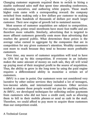 those were all services the company was ill equipped to o er.
Changing customer segments required them to switch to hiring a
sizable outbound sales sta that spent time attending conferences,
educating executives, and authoring white papers. Those much
higher costs came with a corresponding reward: the company
switched from making only a few dollars per customer to making
tens and then hundreds of thousands of dollars per much larger
customer. Their new engine of growth led to sustained success.
Most sources of customer acquisition are subject to competition.
For example, prime retail storefronts have more foot tra c and are
therefore more valuable. Similarly, advertising that is targeted to
more a uent customers generally costs more than advertising that
reaches the general public. What determines these prices is the
average value earned in aggregate by the companies that are in
competition for any given customer’s attention. Wealthy consumers
cost more to reach because they tend to become more pro table
customers.
Over time, any source of customer acquisition will tend to have
its CPA bid up by this competition. If everyone in an industry
makes the same amount of money on each sale, they all will wind
up paying most of their marginal pro t to the source of acquisition.
Thus, the ability to grow in the long term by using the paid engine
requires a di erentiated ability to monetize a certain set of
customers.
IMVU is a case in point. Our customers were not considered very
lucrative by other online services: they included a lot of teenagers,
low-income adults, and international customers. Other services
tended to assume those people would not pay for anything online.
At IMVU, we developed techniques for collecting online payments
from customers who did not have a credit card, such as allowing
them to bill to their mobile phones or send us cash in the mail.
Therefore, we could a ord to pay more to acquire those customers
than our competitors could.
A Technical Caveat
 