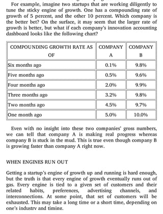 For example, imagine two startups that are working diligently to
tune the sticky engine of growth. One has a compounding rate of
growth of 5 percent, and the other 10 percent. Which company is
the better bet? On the surface, it may seem that the larger rate of
growth is better, but what if each company’s innovation accounting
dashboard looks like the following chart?
COMPOUNDING GROWTH RATE AS
OF
COMPANY
A
COMPANY
B
Six months ago 0.1% 9.8%
Five months ago 0.5% 9.6%
Four months ago 2.0% 9.9%
Three months ago 3.2% 9.8%
Two months ago 4.5% 9.7%
One month ago 5.0% 10.0%
Even with no insight into these two companies’ gross numbers,
we can tell that company A is making real progress whereas
company B is stuck in the mud. This is true even though company B
is growing faster than company A right now.
WHEN ENGINES RUN OUT
Getting a startup’s engine of growth up and running is hard enough,
but the truth is that every engine of growth eventually runs out of
gas. Every engine is tied to a given set of customers and their
related habits, preferences, advertising channels, and
interconnections. At some point, that set of customers will be
exhausted. This may take a long time or a short time, depending on
one’s industry and timing.
 