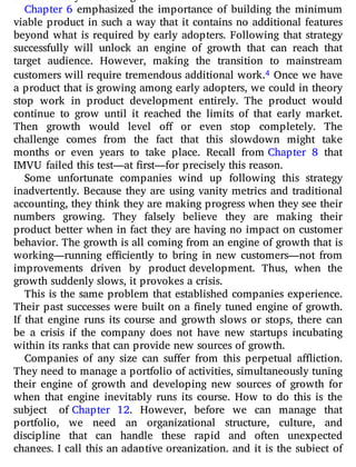 Chapter 6 emphasized the importance of building the minimum
viable product in such a way that it contains no additional features
beyond what is required by early adopters. Following that strategy
successfully will unlock an engine of growth that can reach that
target audience. However, making the transition to mainstream
customers will require tremendous additional work.4 Once we have
a product that is growing among early adopters, we could in theory
stop work in product development entirely. The product would
continue to grow until it reached the limits of that early market.
Then growth would level o or even stop completely. The
challenge comes from the fact that this slowdown might take
months or even years to take place. Recall from Chapter 8 that
IMVU failed this test—at first—for precisely this reason.
Some unfortunate companies wind up following this strategy
inadvertently. Because they are using vanity metrics and traditional
accounting, they think they are making progress when they see their
numbers growing. They falsely believe they are making their
product better when in fact they are having no impact on customer
behavior. The growth is all coming from an engine of growth that is
working—running e ciently to bring in new customers—not from
improvements driven by product development. Thus, when the
growth suddenly slows, it provokes a crisis.
This is the same problem that established companies experience.
Their past successes were built on a nely tuned engine of growth.
If that engine runs its course and growth slows or stops, there can
be a crisis if the company does not have new startups incubating
within its ranks that can provide new sources of growth.
Companies of any size can su er from this perpetual a iction.
They need to manage a portfolio of activities, simultaneously tuning
their engine of growth and developing new sources of growth for
when that engine inevitably runs its course. How to do this is the
subject of Chapter 12. However, before we can manage that
portfolio, we need an organizational structure, culture, and
discipline that can handle these rapid and often unexpected
changes. I call this an adaptive organization, and it is the subject of
 